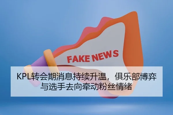 KPL转会期消息持续升温，俱乐部博弈与选手去向牵动粉丝情绪